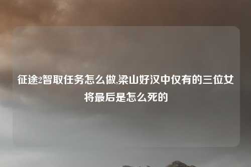 征途2智取任务怎么做,梁山好汉中仅有的三位女将最后是怎么死的