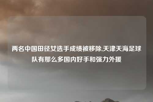 两名中国田径女选手成绩被移除,天津天海足球队有那么多国内好手和强力外援
