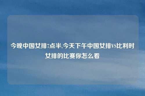 今晚中国女排7点半,今天下午中国女排VS比利时女排的比赛你怎么看