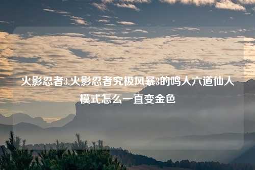 火影忍者3,火影忍者究极风暴3的鸣人六道仙人模式怎么一直变金色