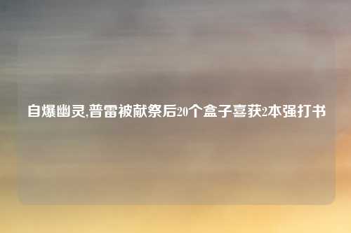 自爆幽灵,普雷被献祭后20个盒子喜获2本强打书