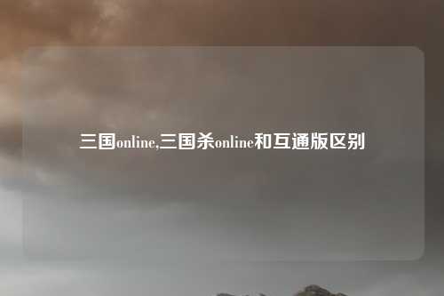 三国online,三国杀online和互通版区别