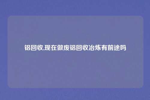 铝回收,现在做废铝回收冶炼有前途吗