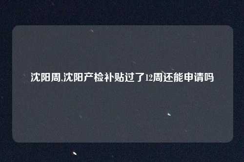 沈阳周,沈阳产检补贴过了12周还能申请吗