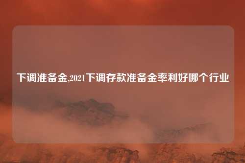 下调准备金,2021下调存款准备金率利好哪个行业