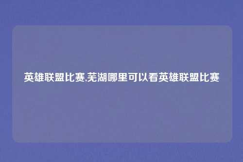 英雄联盟比赛,芜湖哪里可以看英雄联盟比赛