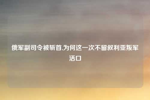 俄军副司令被斩首,为何这一次不留叙利亚叛军活口