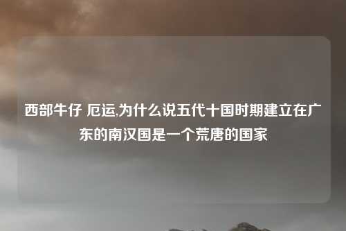 西部牛仔 厄运,为什么说五代十国时期建立在广东的南汉国是一个荒唐的国家
