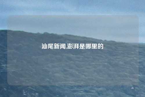 汕尾新闻,澎湃是哪里的