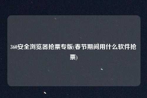 360安全浏览器抢票专版(春节期间用什么软件抢票)