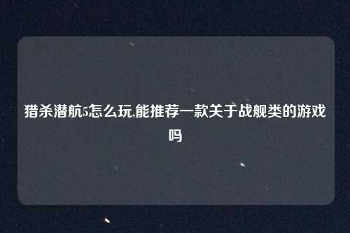 猎杀潜航5怎么玩,能推荐一款关于战舰类的游戏吗