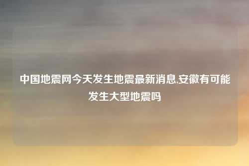 中国地震网今天发生地震最新消息,安徽有可能发生大型地震吗
