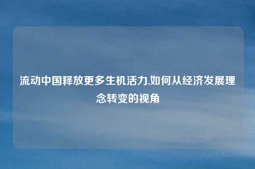 流动中国释放更多生机活力,如何从经济发展理念转变的视角
