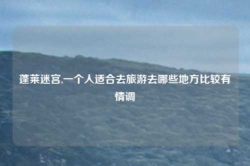 蓬莱迷宫,一个人适合去旅游去哪些地方比较有情调