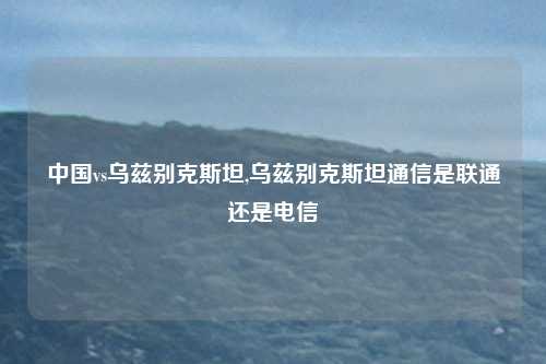 中国vs乌兹别克斯坦,乌兹别克斯坦通信是联通还是电信