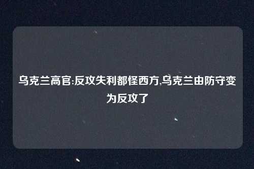 乌克兰高官:反攻失利都怪西方,乌克兰由防守变为反攻了