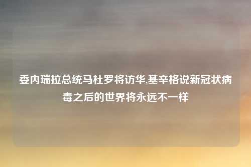委内瑞拉总统马杜罗将访华,基辛格说新冠状病毒之后的世界将永远不一样