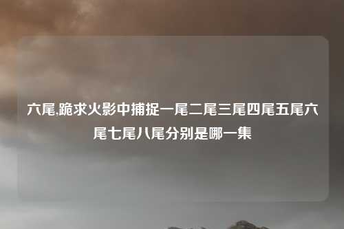 六尾,跪求火影中捕捉一尾二尾三尾四尾五尾六尾七尾八尾分别是哪一集