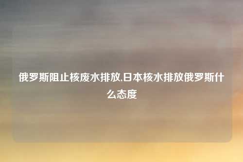 俄罗斯阻止核废水排放,日本核水排放俄罗斯什么态度