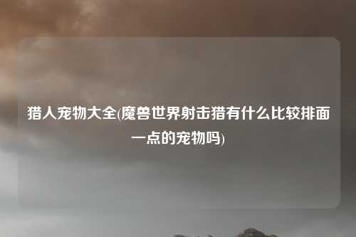 猎人宠物大全(魔兽世界射击猎有什么比较排面一点的宠物吗)