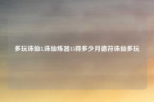 多玩诛仙3,诛仙炼器15得多少月德符诛仙多玩
