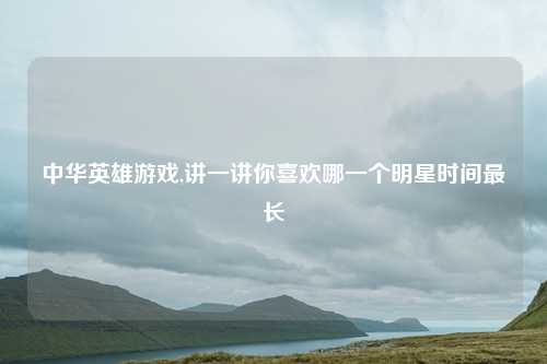 中华英雄游戏,讲一讲你喜欢哪一个明星时间最长