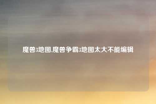 魔兽3地图,魔兽争霸3地图太大不能编辑