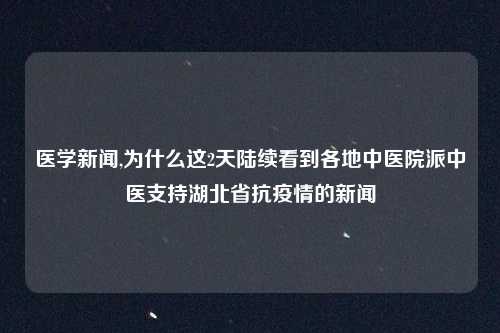 医学新闻,为什么这2天陆续看到各地中医院派中医支持湖北省抗疫情的新闻