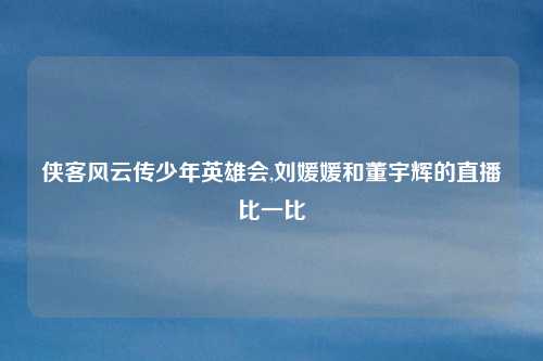 侠客风云传少年英雄会,刘媛媛和董宇辉的直播比一比
