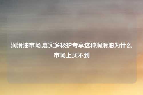 润滑油市场,嘉实多极护专享这种润滑油为什么市场上买不到