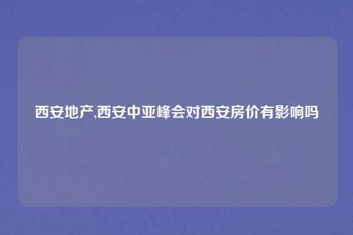 西安地产,西安中亚峰会对西安房价有影响吗
