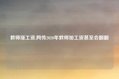 教师涨工资,网传2020年教师加工资甚至会翻翻