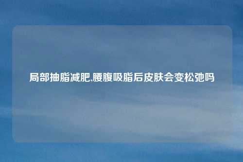 局部抽脂减肥,腰腹吸脂后皮肤会变松弛吗