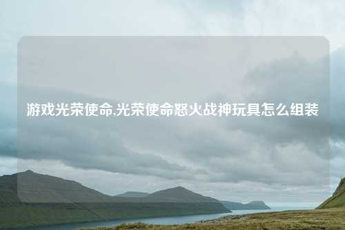 游戏光荣使命,光荣使命怒火战神玩具怎么组装