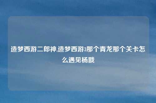 造梦西游二郎神,造梦西游3那个青龙那个关卡怎么遇见杨戬