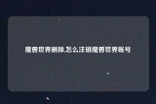 魔兽世界删除,怎么注销魔兽世界账号