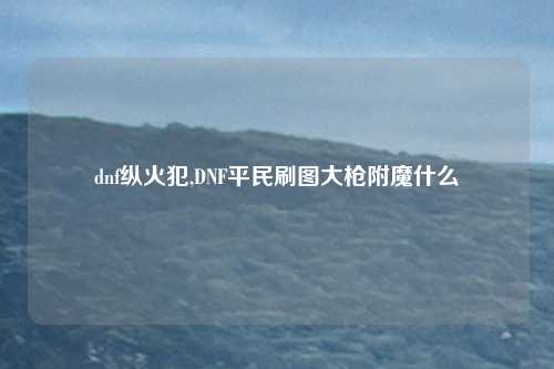 dnf纵火犯,DNF平民刷图大枪附魔什么