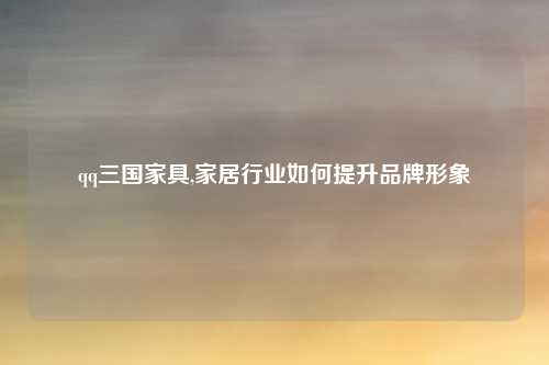qq三国家具,家居行业如何提升品牌形象