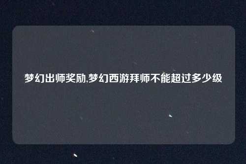 梦幻出师奖励,梦幻西游拜师不能超过多少级
