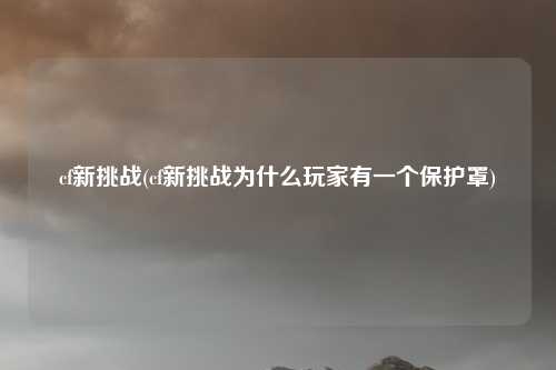 cf新挑战(cf新挑战为什么玩家有一个保护罩)