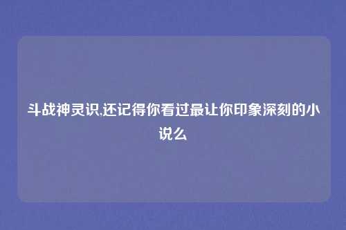 斗战神灵识,还记得你看过最让你印象深刻的小说么