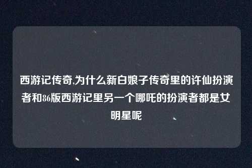 西游记传奇,为什么新白娘子传奇里的许仙扮演者和86版西游记里另一个哪吒的扮演者都是女明星呢