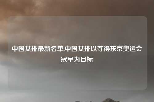 中国女排最新名单,中国女排以夺得东京奥运会冠军为目标