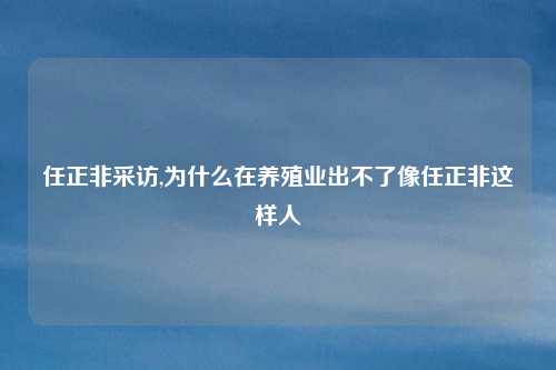 任正非采访,为什么在养殖业出不了像任正非这样人