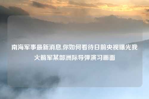 南海军事最新消息,你如何看待日前央视曝光我火箭军某部洲际导弹演习画面