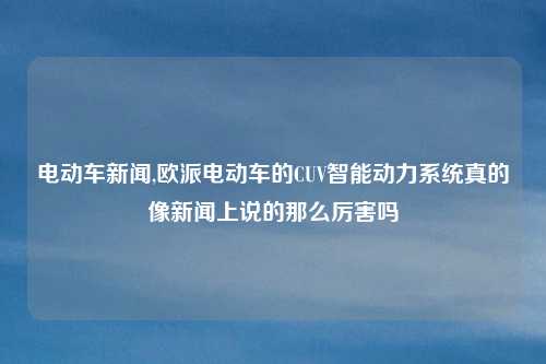 电动车新闻,欧派电动车的CUV智能动力系统真的像新闻上说的那么厉害吗