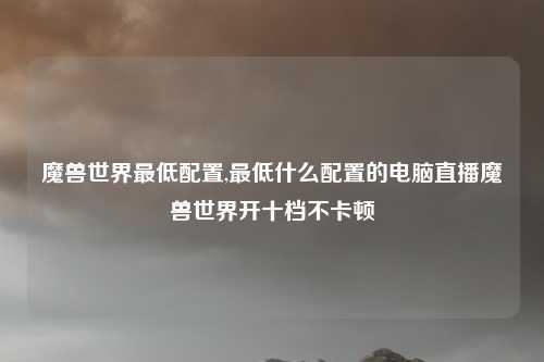 魔兽世界最低配置,最低什么配置的电脑直播魔兽世界开十档不卡顿