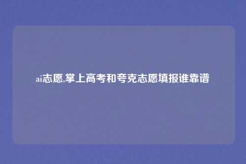 ai志愿,掌上高考和夸克志愿填报谁靠谱