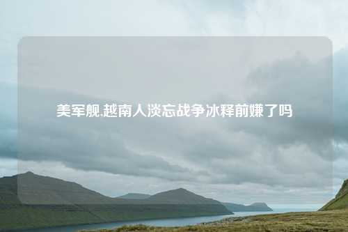 美军舰,越南人淡忘战争冰释前嫌了吗