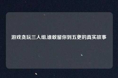 游戏贪玩三人组,谁敢留你到五更的真实故事